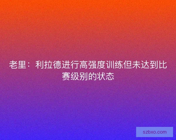 老里：利拉德进行高强度训练但未达到比赛级别的状态