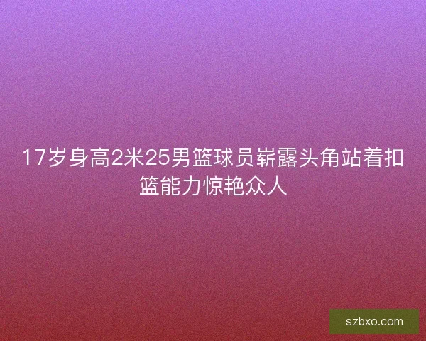 17岁身高2米25男篮球员崭露头角站着扣篮能力惊艳众人