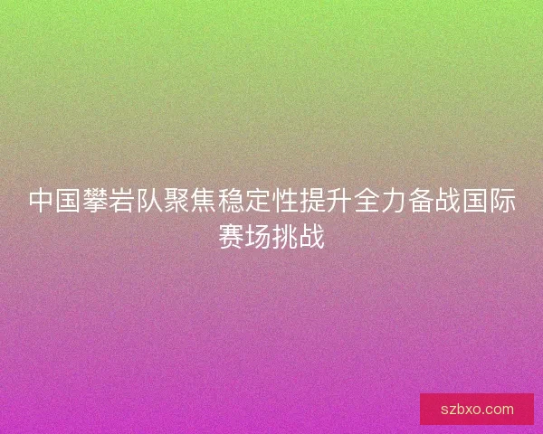 中国攀岩队聚焦稳定性提升全力备战国际赛场挑战 中国攀岩队聚焦稳定性提升全力备战国际赛场挑战