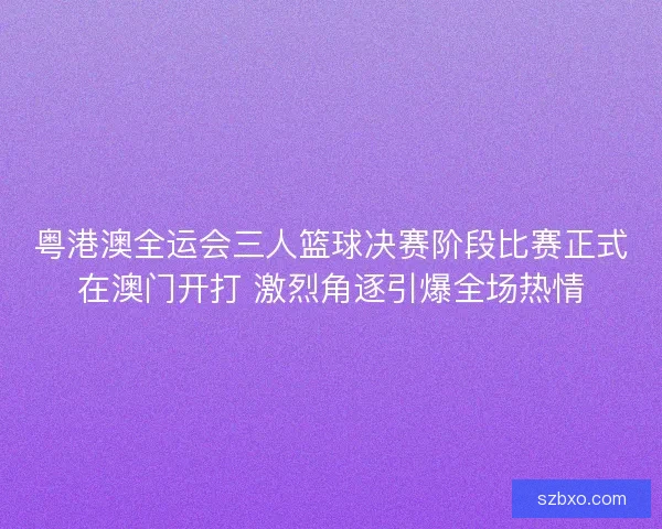 粤港澳全运会三人篮球决赛阶段比赛正式在澳门开打 激烈角逐引爆全场热情