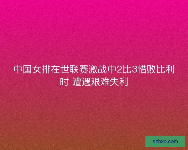 中国女排在世联赛激战中2比3惜败比利时 遭遇艰难失利 中国女排在世联赛激战中2比3惜败比利时 遭遇艰难失利