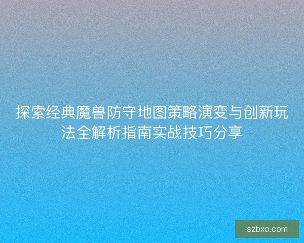 探索经典魔兽防守地图策略演变与创新玩法全解析指南实战技巧分享