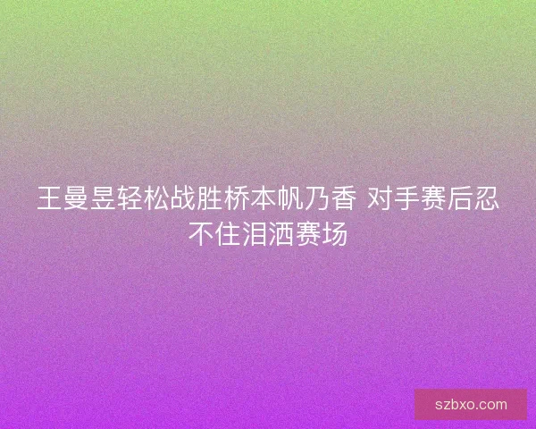 王曼昱轻松战胜桥本帆乃香 对手赛后忍不住泪洒赛场