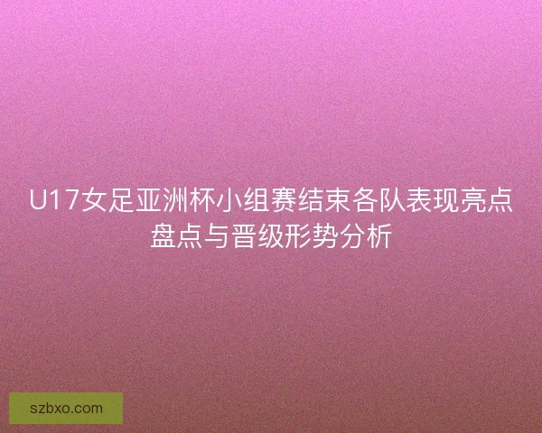 U17女足亚洲杯小组赛结束各队表现亮点盘点与晋级形势分析