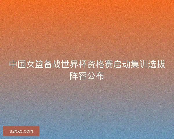 中国女篮备战世界杯资格赛启动集训选拔阵容公布