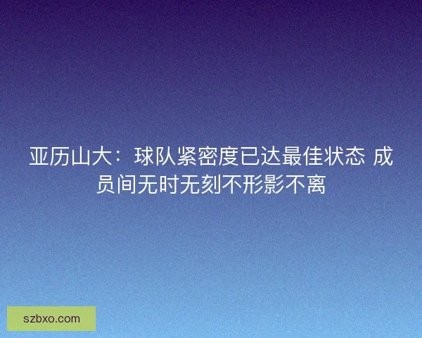 亚历山大：球队紧密度已达最佳状态 成员间无时无刻不形影不离