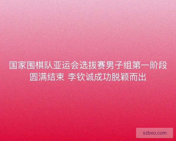 国家围棋队亚运会选拔赛男子组第一阶段圆满结束 李钦诚成功脱颖而出