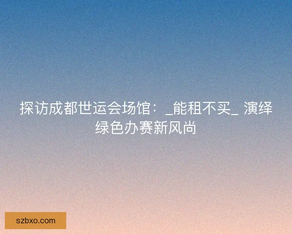 探访成都世运会场馆：_能租不买_ 演绎绿色办赛新风尚