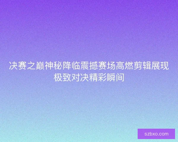 决赛之巅神秘降临震撼赛场高燃剪辑展现极致对决精彩瞬间 决赛之巅神秘降临震撼赛场高燃剪辑展现极致对决精彩瞬间