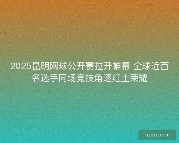 2025昆明网球公开赛拉开帷幕 全球近百名选手同场竞技角逐红土荣耀