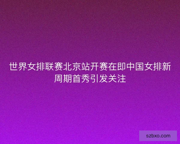 世界女排联赛北京站开赛在即中国女排新周期首秀引发关注