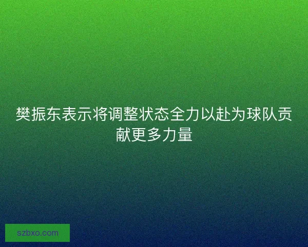 樊振东表示将调整状态全力以赴为球队贡献更多力量