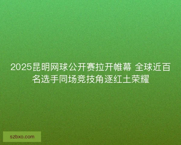 2025昆明网球公开赛拉开帷幕 全球近百名选手同场竞技角逐红土荣耀