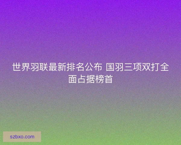 世界羽联最新排名公布 国羽三项双打全面占据榜首 世界羽联最新排名公布 国羽三项双打全面占据榜首