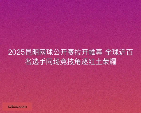 2025昆明网球公开赛拉开帷幕 全球近百名选手同场竞技角逐红土荣耀