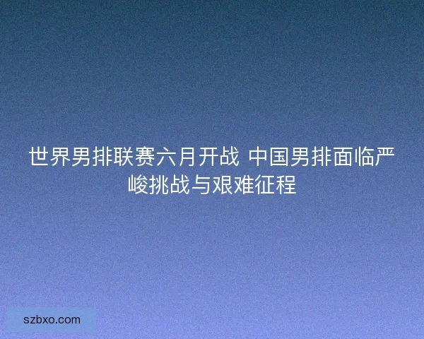 世界男排联赛六月开战 中国男排面临严峻挑战与艰难征程