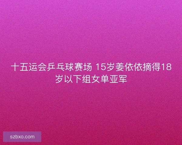 十五运会乒乓球赛场 15岁姜依依摘得18岁以下组女单亚军