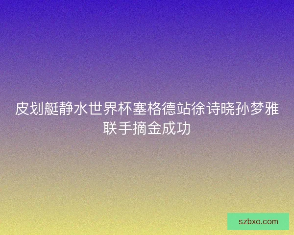 皮划艇静水世界杯塞格德站徐诗晓孙梦雅联手摘金成功