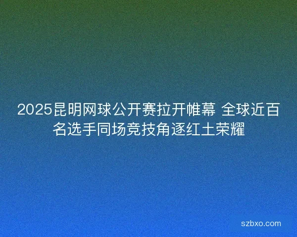 2025昆明网球公开赛拉开帷幕 全球近百名选手同场竞技角逐红土荣耀 2025昆明网球公开赛拉开帷幕 全球近百名选手同场竞技角逐红土荣耀