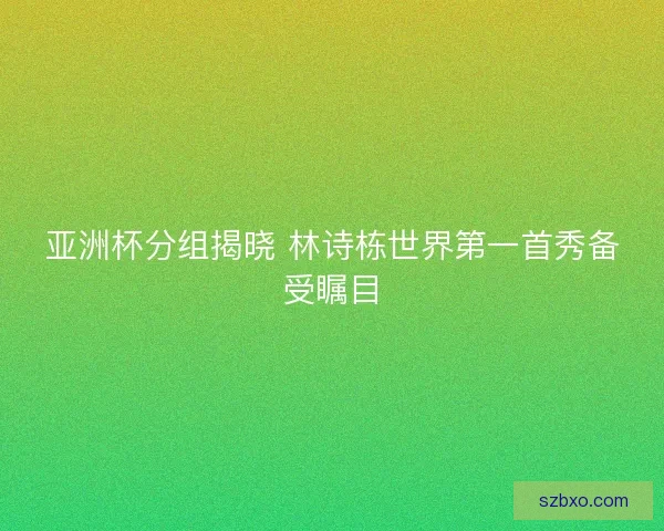 亚洲杯分组揭晓 林诗栋世界第一首秀备受瞩目 亚洲杯分组揭晓 林诗栋世界第一首秀备受瞩目